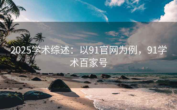2025学术综述：以91官网为例，91学术百家号