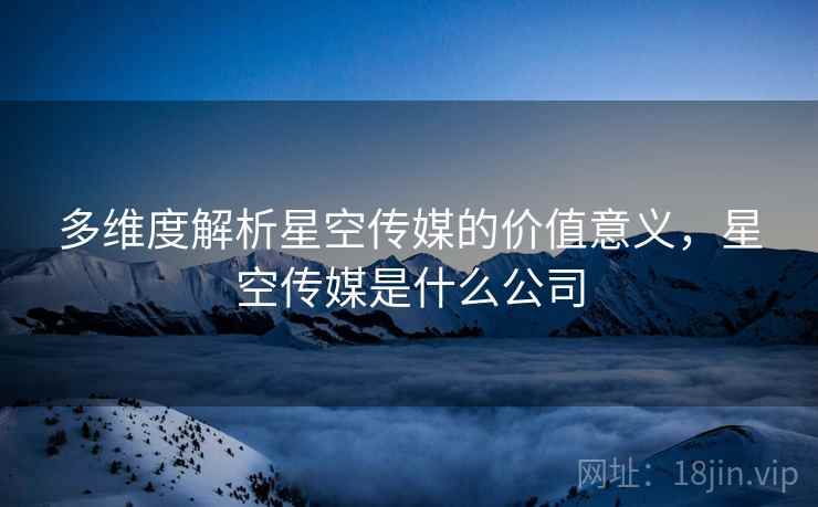 多维度解析星空传媒的价值意义，星空传媒是什么公司