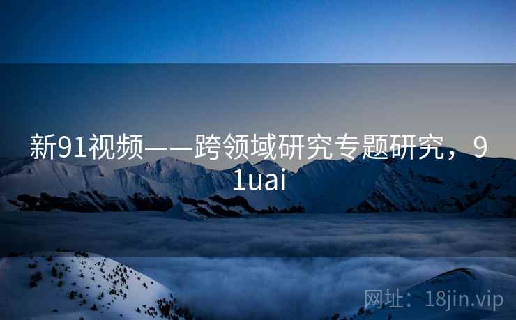 新91视频——跨领域研究专题研究,91uai 新91视频——跨领域研究专题研究,91uai