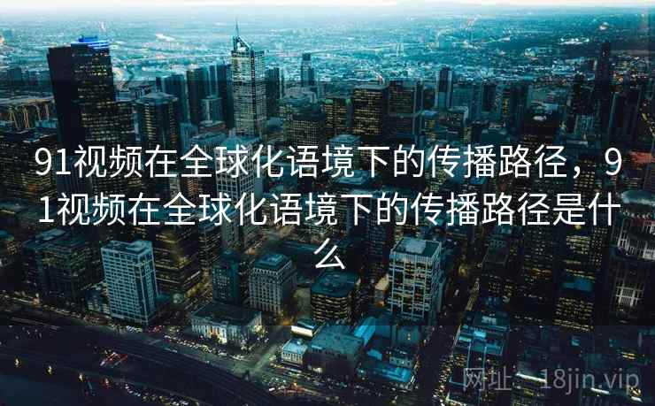 91视频在全球化语境下的传播路径，91视频在全球化语境下的传播路径是什么