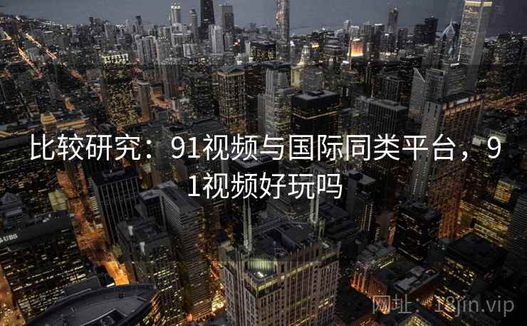 比较研究：91视频与国际同类平台，91视频好玩吗