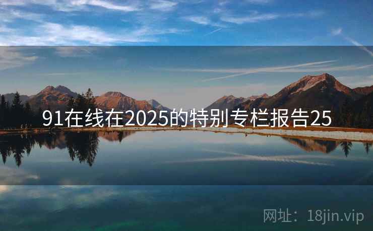 91在线在2025的特别专栏报告25 91在线在2025的特别专栏报告25