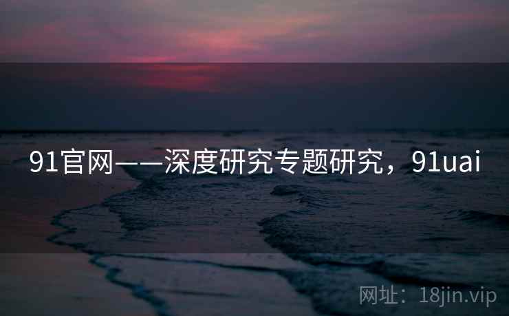 91官网——深度研究专题研究，91uai